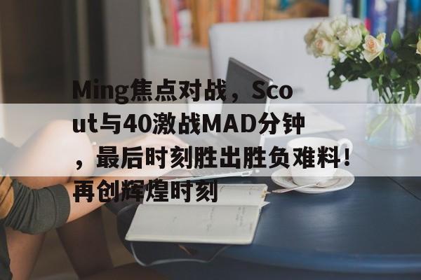 开云中国-Ming焦点对战,Scout与40激战MAD分钟,最后时刻胜出胜负难料!再创辉煌时刻的简单介绍-开云中国